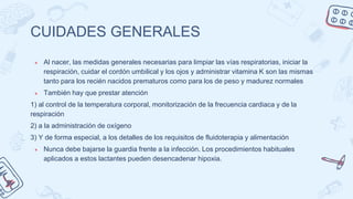CUIDADES GENERALES
● Al nacer, las medidas generales necesarias para limpiar las vías respiratorias, iniciar la
respiración, cuidar el cordón umbilical y los ojos y administrar vitamina K son las mismas
tanto para los recién nacidos prematuros como para los de peso y madurez normales
● También hay que prestar atención
1) al control de la temperatura corporal, monitorización de la frecuencia cardiaca y de la
respiración
2) a la administración de oxígeno
3) Y de forma especial, a los detalles de los requisitos de fluidoterapia y alimentación
● Nunca debe bajarse la guardia frente a la infección. Los procedimientos habituales
aplicados a estos lactantes pueden desencadenar hipoxia.
 