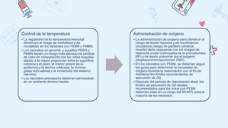 Control de la temperatura
• La regulación de la temperatura neonatal
disminuye el riesgo de morbilidad y de
mortalidad en los lactantes con PEBN y PMBN.
• Los neonatos en general, y aquellos PEBN y
PMBN tienen un riesgo más elevado de pérdida
de calor en comparación con los niños mayores
debido a la mayor proporción entre la superficie
corporal y el peso, el menor grosor de la
epidermis y la dermis cutáneas, la mínima
grasa subcutánea y la inmadurez del sistema
nervioso.
• Los neonatos prematuros deberían permanecer
en un ambiente térmico neutro.
Administración de oxígeno
• La administración de oxígeno para disminuir el
riesgo de lesión hipóxica y de insuficiencia
circulatoria (riesgo de parálisis cerebral,
muerte) debe sopesarse con los riesgos de
hiperoxia ocular (retinopatía de la prematuridad,
RP) y de lesión pulmonar por el oxígeno
(displasia broncopulmonar, DBP).
• En los neonatos con PEBN, se deberían seguir
las guías para determinar la necesidad de
oxígeno durante la reanimación con el fin de
mantener los límites recomendados de
saturación de O2
• Después del periodo de reanimación ideal, los
límites de saturación de O2 ideales
recomendados para los niños con PEBN
deberían estar en un rango del 90-95% para la
mayoría de los neonatos
 