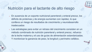 Nutrición para el lactante de alto riesgo
● En ausencia de un soporte nutricional parenteral y enteral precoz, los
déficits de proteínas y de energía aumentan con rapidez, lo que
conlleva un riesgo de resultados de crecimiento y neurodesarrollo
inadecuados
● Las estrategias para evitar un retraso del crecimiento consisten en un
método combinado de nutrición parenteral y enteral precoz, refuerzo
de la leche materna y el uso de guías de alimentación estandarizadas.
Y monitorizar la ganancia de peso, la longitud y perímetro cefálico.
 