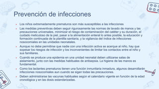 Prevención de infecciones
● Los niños extremadamente prematuros son más susceptibles a las infecciones
● Las medidas preventivas deben seguir rigurosamente las normas de lavado de manos y las
precauciones universales, minimizar el riesgo de contaminación del catéter y su duración, el
cuidado meticuloso de la piel, pasar a la alimentación enteral lo antes posible, la educación y
formación continuada de la plantilla sanitaria, y la vigilancia del índice de infecciones
nosocomiales en las unidades neonatales.
● Aunque no debe permitirse que nadie con una infección activa se acerque al niño, hay que
sopesar los riesgos de infección y los inconvenientes de limitar los contactos entre el niño y
sus familiares.
● Cuando se produce una epidemia en una unidad neonatal deben utilizarse salas de
aislamiento, junto con las medidas habituales de antisepsia. La higiene de las manos es
fundamental.
● Como los lactantes prematuros tienen una función inmunitaria inmadura, algunos desarrollarán
infecciones nosocomiales aun cuando se sigan todas las precauciones.
● Deben administrarse las vacunas habituales según el calendario vigente en función de la edad
cronológica y en las dosis estandarizadas.
 