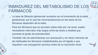 INMADUREZ DEL METABOLISMO DE LOS
FÁRMACOS
● La tasa de filtración glomerular aumenta con el incremento de la edad
gestacional, por lo que las recomendaciones en las dosis de los
fármacos dependen de la edad.
● Para los fármacos que se excretan sobre todo por vía renal, suelen
necesitarse intervalos más largos entre las dosis a medida que
aumenta el grado de prematuridad.
● También han de administrarse con precaución y en dosis menores de
las habituales los fármacos metabolizados por el hígado o que
requieren una conjugación química antes de su excreción renal.
 