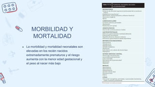 MORBILIDAD Y
MORTALIDAD
● La morbilidad y mortalidad neonatales son
elevadas en los recién nacidos
extremadamente prematuros y el riesgo
aumenta con la menor edad gestacional y
el peso al nacer más bajo
 