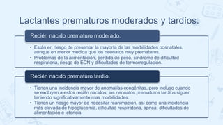 Lactantes prematuros moderados y tardíos.
• Están en riesgo de presentar la mayoría de las morbilidades posnatales,
aunque en menor medida que los neonatos muy prematuros.
• Problemas de la alimentación, perdida de peso, síndrome de dificultad
respiratoria, riesgo de ECN y dificultades de termorregulación.
Recién nacido prematuro moderado.
• Tienen una incidencia mayor de anomalías congénitas, pero incluso cuando
se excluyen a estos recién nacidos, los neonatos prematuros tardíos siguen
teniendo significativamente mas morbilidades.
• Tienen un riesgo mayor de necesitar reanimación, así como una incidencia
más elevada de hipoglucemia, dificultad respiratoria, apnea, dificultades de
alimentación e ictericia.
Recién nacido prematuro tardío.
 