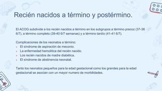 Recién nacidos a término y postérmino.
El ACOG subdivide a los recién nacidos a término en los subgrupos a término precoz (37-38
6/7), a término completo (39-40 6/7 semanas) y a término tardío (41-41 6/7).
Complicaciones de los neonatos a término:
● El síndrome de aspiración de meconio.
● La enfermedad hemolítica del recién nacido.
● Los recién nacidos de madre diabética.
● El síndrome de abstinencia neonatal.
Tanto los neonatos pequeños para la edad gestacional como los grandes para la edad
gestacional se asocian con un mayor numero de morbilidades.
 