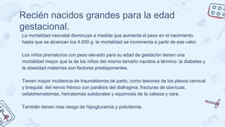 Recién nacidos grandes para la edad
gestacional.
La mortalidad neonatal disminuye a medida que aumenta el peso en el nacimiento
hasta que se alcanzan los 4.000 g: la mortalidad se incrementa a partir de ese valor.
Los niños prematuros con peso elevado para su edad de gestación tienen una
mortalidad mayor que la de los niños del mismo tamaño nacidos a término: la diabetes y
la obesidad maternas son factores predisponentes.
Tienen mayor incidencia de traumatismos de parto, como lesiones de los plexos cervical
y braquial, del nervio frénico con parálisis del diafragma, fracturas de clavícula,
cefalohematomas, hematomas subdurales y equimosis de la cabeza y cara.
También tienen mas riesgo de hipoglucemia y policitemia.
 