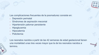 Las complicaciones frecuentes de la posmadurez consiste en:
● Depresión perinatal
● Síndromes de aspiración meconial
● Hipertensión palomar persistente
● Hipoglucemia
● Hipocalemia
● Policitemia
Los neonatos nacidos a partir de las 42 semanas de edad gestacional tienen
una mortalidad unas tres veces mayor que la de los neonatos nacidos a
termino.
 