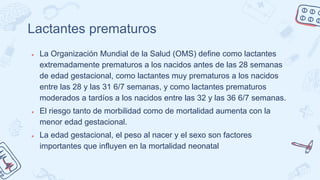 Lactantes prematuros
● La Organización Mundial de la Salud (OMS) define como lactantes
extremadamente prematuros a los nacidos antes de las 28 semanas
de edad gestacional, como lactantes muy prematuros a los nacidos
entre las 28 y las 31 6/7 semanas, y como lactantes prematuros
moderados a tardíos a los nacidos entre las 32 y las 36 6/7 semanas.
● El riesgo tanto de morbilidad como de mortalidad aumenta con la
menor edad gestacional.
● La edad gestacional, el peso al nacer y el sexo son factores
importantes que influyen en la mortalidad neonatal
 