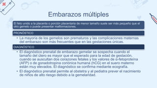 Embarazos múltiples
El feto unido a la placenta o porción placentaria de menor tamaño suele ser más pequeño que el
otro gemelo o puede presentar malformaciones.
PRONÓSTICO
• La mayoría de los gemelos son prematuros y las complicaciones maternas
del embarazo son más frecuentes que en las gestaciones únicas.
DIAGNÓSTICO
• El diagnóstico prenatal de embarazo gemelar se sospecha cuando el
tamaño del útero es mayor que el esperado para la edad de gestación,
cuando se auscultan dos corazones fetales y los valores de α-fetoproteína
(AFP) o de gonadotropina coriónica humana (hCG) en el suero materno
están muy elevados. El diagnóstico se confirma mediante ecografía.
• El diagnóstico prenatal permite al obstetra y al pediatra prever el nacimiento
de niños de alto riesgo debido a la gemelaridad.
 