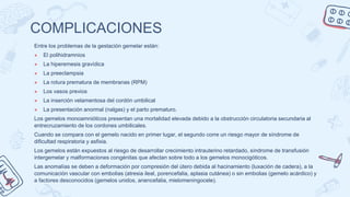 COMPLICACIONES
Entre los problemas de la gestación gemelar están:
● El polihidramnios
● La hiperemesis gravídica
● La preeclampsia
● La rotura prematura de membranas (RPM)
● Los vasos previos
● La inserción velamentosa del cordón umbilical
● La presentación anormal (nalgas) y el parto prematuro.
Los gemelos monoamnióticos presentan una mortalidad elevada debido a la obstrucción circulatoria secundaria al
entrecruzamiento de los cordones umbilicales.
Cuando se compara con el gemelo nacido en primer lugar, el segundo corre un riesgo mayor de síndrome de
dificultad respiratoria y asfixia.
Los gemelos están expuestos al riesgo de desarrollar crecimiento intrauterino retardado, síndrome de transfusión
intergemelar y malformaciones congénitas que afectan sobre todo a los gemelos monocigóticos.
Las anomalías se deben a deformación por compresión del útero debida al hacinamiento (luxación de cadera), a la
comunicación vascular con embolias (atresia ileal, porencefalia, aplasia cutánea) o sin embolias (gemelo acárdico) y
a factores desconocidos (gemelos unidos, anencefalia, mielomeningocele).
 
