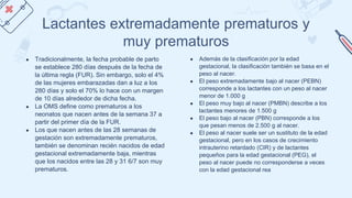 Lactantes extremadamente prematuros y
muy prematuros
● Tradicionalmente, la fecha probable de parto
se establece 280 días después de la fecha de
la última regla (FUR). Sin embargo, solo el 4%
de las mujeres embarazadas dan a luz a los
280 días y solo el 70% lo hace con un margen
de 10 días alrededor de dicha fecha.
● La OMS define como prematuros a los
neonatos que nacen antes de la semana 37 a
partir del primer día de la FUR.
● Los que nacen antes de las 28 semanas de
gestación son extremadamente prematuros,
también se denominan recién nacidos de edad
gestacional extremadamente baja, mientras
que los nacidos entre las 28 y 31 6/7 son muy
prematuros.
● Además de la clasificación por la edad
gestacional, la clasificación también se basa en el
peso al nacer.
● El peso extremadamente bajo al nacer (PEBN)
corresponde a los lactantes con un peso al nacer
menor de 1.000 g
● El peso muy bajo al nacer (PMBN) describe a los
lactantes menores de 1.500 g
● El peso bajo al nacer (PBN) corresponde a los
que pesan menos de 2.500 g al nacer.
● El peso al nacer suele ser un sustituto de la edad
gestacional, pero en los casos de crecimiento
intrauterino retardado (CIR) y de lactantes
pequeños para la edad gestacional (PEG), el
peso al nacer puede no corresponderse a veces
con la edad gestacional rea
 