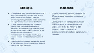 ● La etiología del parto prematuro es multifactorial y
abarca una interacción compleja entre factores
fetales, placentarios, uterinos y maternos
● Sin embargo, la mayoría de los partos prematuros
son espontáneos, sin una causa identificable.
● La edad materna más avanzada, una salud
materna peor, los antecedentes de parto
prematuro, un intervalo corto entre embarazos y
un nivel socioeconómico (NSE) más bajo se han
asociado con parto prematuro.
● También existen disparidades raciales, que
parecen persistir cuando se tiene en cuenta el
NSE.
● En estudios poblacionales a gran escala, también
se han observado asociaciones entre la genética
materna y el parto prematuro.
● El parto prematuro, es decir, antes de las
37 semanas de gestación, es bastante
frecuente.
● La mayoría de los partos prematuros en
2016 fueron de lactantes prematuros
tardíos (alrededor del 72%) y el 28%
restante correspondió a niños
extremadamente prematuros o prematuros
precoces.
Etiología. Incidencia.
 