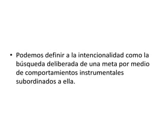 • Podemos definir a la intencionalidad como la
búsqueda deliberada de una meta por medio
de comportamientos instrumentales
subordinados a ella.