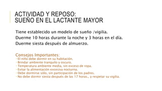 ACTIVIDAD Y REPOSO:
SUEÑO EN EL LACTANTE MAYOR
Tiene establecido un modelo de sueño /vigilia.
Duerme 10 horas durante la noche y 3 horas en el día.
Duerme siesta después de almuerzo.
Consejos Importantes:
 El niño debe dormir en su habitación.
 Brindar ambiente tranquilo y oscuro.
 Temperatura ambiente media, sin exceso de ropa.
 Evitar la alimentación excesiva nocturna.
 Debe dormirse sólo, sin participación de los padres.
 No debe dormir siesta después de las 17 horas., y respetar su vigilia.
 