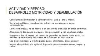 ACTIVIDAD Y REPOSO:
DESARROLLO MOTRICIDAD Y DEAMBULACIÓN
Generalmente comienzan a caminar entre 1 año a 1año 3 meses.
Su capacidad física, coordinación y destreza aumentan en forma
sorprendente.
La marcha precoz, no se asocia a un desarrollo avanzado en otros dominios.
Al comienzo dan pasos inseguros, con precaución y con una base ancha.
Posterior a los 18 meses , el centro de gravedad se desvía hacia atrás , las
rodillas se extienden y los brazos se balancean en los costados.
Los pies se alinean, y el niño puede parar, detenerse, girar, sin caer.
Mejora el equilibrio y la agilidad, logrando posteriormente correr, trepar, y
saltar.
 