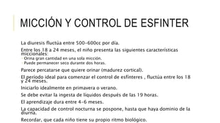 MICCIÓN Y CONTROL DE ESFINTER
La diuresis fluctúa entre 500-600cc por día.
Entre los 18 a 24 meses, el niño presenta las siguientes características
miccionales:
 Orina gran cantidad en una sola micción.
 Puede permanecer seco durante dos horas.
Parece percatarse que quiere orinar (madurez cortical).
El período ideal para comenzar el control de esfínteres , fluctúa entre los 18
y 24 meses.
Iniciarlo idealmente en primavera o verano.
Se debe evitar la ingesta de líquidos después de las 19 horas.
El aprendizaje dura entre 4-6 meses.
La capacidad de control nocturna se pospone, hasta que haya dominio de la
diurna.
Recordar, que cada niño tiene su propio ritmo biológico.
 