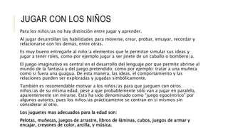 JUGAR CON LOS NIÑOS
Para los niños/as no hay distinción entre jugar y aprender.
Al jugar desarrollan las habilidades para moverse, crear, probar, ensayar, recordar y
relacionarse con los demás, entre otras.
Es muy bueno entregarle al niño/a elementos que le permitan simular sus ideas y
jugar a tener roles, como por ejemplo jugar a ser jinete de un caballo o bombero/a.
El juego imaginativo es central en el desarrollo del lenguaje por que permite abrirse al
mundo de la fantasía y del juego pretendido; como por ejemplo: tratar a una muñeca
como si fuera una guagua. De esta manera, las ideas, el comportamiento y las
relaciones pueden ser exploradas y jugadas simbólicamente.
También es recomendable motivar a los niños/as para que jueguen con otros
niños/as de su misma edad, pese a que probablemente sólo van a jugar en paralelo,
aparentemente sin mirarse. Esto ha sido denominado como “juego egocéntrico” por
algunos autores, pues los niños/as prácticamente se centran en sí mismos sin
considerar al otro.
Los juguetes mas adecuados para la edad son:
Pelotas, muñecas, juegos de arrastre, libros de láminas, cubos, juegos de armar y
encajar, creyones de color, arcilla, y música.
 