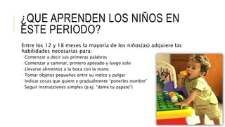 ¿QUE APRENDEN LOS NIÑOS EN
ESTE PERIODO?
Entre los 12 y 18 meses la mayoría de los niños(as) adquiere las
habilidades necesarias para:
 Comenzar a decir sus primeras palabras
 Comenzar a caminar, primero apoyado y luego solo
 Llevarse alimentos a la boca con la mano
 Tomar objetos pequeños entre su índice y pulgar
 Indicar cosas que quiere y gradualmente “ponerles nombre”
 Seguir instrucciones simples (p.ej: “dame tu zapato”)
 