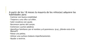 A partir de los 18 meses la mayoría de los niños(as) adquiere las
habilidades para:
 Caminar con buena estabilidad.
 Treparse a una silla o al sillón.
 Subir escaleras con ayuda
 Reconocer partes del cuerpo.
 Comenzar a juntar palabras
 Identificar familiares por el nombre y el parentesco. (p.ej: ¿Dónde está el tío
Manuel?)
 Patear una pelota.
 Utilizar una cuchara (todavía imperfectamente).
 Ayudar a vestirse.
 