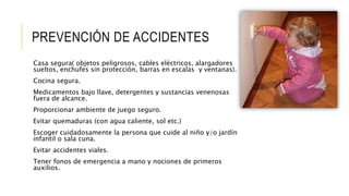 PREVENCIÓN DE ACCIDENTES
Casa segura( objetos peligrosos, cables eléctricos, alargadores
sueltos, enchufes sin protección, barras en escalas y ventanas).
Cocina segura.
Medicamentos bajo llave, detergentes y sustancias venenosas
fuera de alcance.
Proporcionar ambiente de juego seguro.
Evitar quemaduras (con agua caliente, sol etc.)
Escoger cuidadosamente la persona que cuide al niño y/o jardín
infantil o sala cuna.
Evitar accidentes viales.
Tener fonos de emergencia a mano y nociones de primeros
auxilios.
 