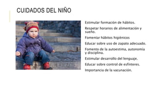 CUIDADOS DEL NIÑO
Estimular formación de hábitos.
Respetar horarios de alimentación y
sueño.
Fomentar hábitos higiénicos
Educar sobre uso de zapato adecuado.
Fomento de la autoestima, autonomía
y disciplina.
Estimular desarrollo del lenguaje.
Educar sobre control de esfínteres.
Importancia de la vacunación.
 