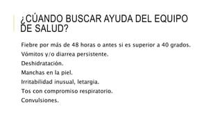 ¿CÚANDO BUSCAR AYUDA DEL EQUIPO
DE SALUD?
Fiebre por más de 48 horas o antes si es superior a 40 grados.
Vómitos y/o diarrea persistente.
Deshidratación.
Manchas en la piel.
Irritabilidad inusual, letargia.
Tos con compromiso respiratorio.
Convulsiones.
 