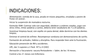 INDICACIONES:
Alimentación: comida de la casa, picada en trozos pequeños, ensaladas y postre de
frutas sin azúcar.
Iniciar la suspensión de mamadera nocturna.
Estimular DSM: Caminar solo con seguridad, obedecer a ordenes simples, jugar con
otros niños, imitar palabras y cantos, debería tener vocabulario de 7 a 20 palabras.
Incentivar limpieza bucal, con cepillo sin pasta dental, debe dormirse con los dientes
limpios.
Entrenar el control de esfínter. Recompensar conducta con demostraciones de cariño.
Formación de actitudes, hábitos y disciplina. Para responder bien ante la frustración.
Educación prevención de IRA y accidentes.
LPC, dar 3 cupones y 2 Pack Nº3 y 4 CHCC
Derivación a Vacunatorio: vacuna Pentavalente + Sabin. de los 18 meses.
Control a los 21 meses con Enfermera
 