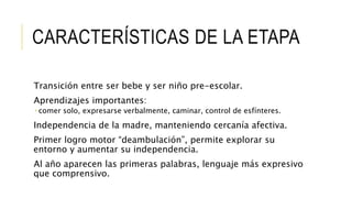 CARACTERÍSTICAS DE LA ETAPA
Transición entre ser bebe y ser niño pre-escolar.
Aprendizajes importantes:
 comer solo, expresarse verbalmente, caminar, control de esfínteres.
Independencia de la madre, manteniendo cercanía afectiva.
Primer logro motor “deambulación”, permite explorar su
entorno y aumentar su independencia.
Al año aparecen las primeras palabras, lenguaje más expresivo
que comprensivo.
 