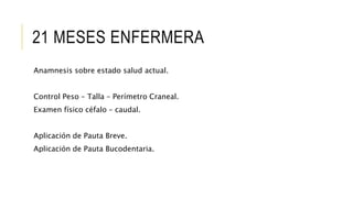 21 MESES ENFERMERA
Anamnesis sobre estado salud actual.
Control Peso – Talla – Perímetro Craneal.
Examen físico céfalo – caudal.
Aplicación de Pauta Breve.
Aplicación de Pauta Bucodentaria.
 