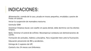 INDICACIONES:
Alimentación: comida de la casa, picada en trozos pequeños, ensaladas y postre de
frutas sin azúcar.
Iniciar la suspensión de mamadera nocturna.
Estimular DSM
Incentivar limpieza bucal, con cepillo sin pasta dental, debe dormirse con los dientes
limpios.
Baño: Entrenar el control de esfínter. Recompensar conducta con demostraciones de
cariño.
Formación de actitudes, hábitos y disciplina. Para responder bien ante la frustración.
Educación prevención de IRA y accidentes.
Entrega de 2 cupones de LPC
Control a los 24 meses con Enfermera
 