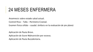 24 MESES ENFERMERA
Anamnesis sobre estado salud actual.
Control Peso – Talla – Perímetro Craneal.
Examen físico céfalo – caudal. (énfasis en la evaluación de pie plano)
Aplicación de Pauta Breve.
Aplicación de Score Malnutrición por exceso.
Aplicación de Pauta Bucodentaria.
 
