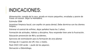 INDICACIONES:
Alimentación: comida de la casa, picada en trozos pequeños, ensaladas y postre de
frutas sin azúcar. Dejar la mamadera.
Estimular DSM
Incentivar limpieza bucal, con cepillo sin pasta dental, Debe dormirse con los dientes
limpios.
Entrenar el control de esfínter, dejar pañales( hasta los 3 años).
Formación de actitudes, hábitos y disciplina. Para responder bien ante la frustración.
Educación prevención de IRA y accidentes.
Ejercicios de estimulación para la formación de arco plantar
Entrega de 3 cupones de LPC mes x medio.
Pack ChCC (CD verde + puzle de los pájaros).
Derivación a Odontólogo.
 