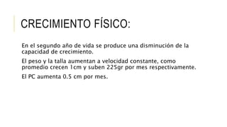 CRECIMIENTO FÍSICO:
En el segundo año de vida se produce una disminución de la
capacidad de crecimiento.
El peso y la talla aumentan a velocidad constante, como
promedio crecen 1cm y suben 225gr por mes respectivamente.
El PC aumenta 0.5 cm por mes.
 
