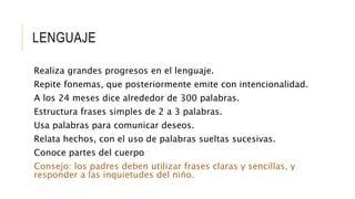 LENGUAJE
Realiza grandes progresos en el lenguaje.
Repite fonemas, que posteriormente emite con intencionalidad.
A los 24 meses dice alrededor de 300 palabras.
Estructura frases simples de 2 a 3 palabras.
Usa palabras para comunicar deseos.
Relata hechos, con el uso de palabras sueltas sucesivas.
Conoce partes del cuerpo
Consejo: los padres deben utilizar frases claras y sencillas, y
responder a las inquietudes del niño.
 