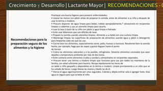 Practique una buena higiene para prevenir enfermedades:
• Lávese las manos con jabón antes de preparar la comida, antes de alimentar a su niño y después de
usar la letrina o inodoro.
• Procure disponer de agua limpia para beber, trátela apropiadamente,* almacénela en recipientes
limpios y cubiertos y use un utensilio limpio para sacarla.
• Lave la taza ó tazón de su niño con jabón y agua limpia o hiérvalo.
• Evite usar biberones que son difíciles de lavar.
• Prepare la comida usando utensilios limpios. Alimente a su bebé con una cuchara limpia.
• Mantenga limpias las superficies de preparación de alimentos usando agua y jabón o detergente
para limpiarlas cada vez que las use.
• Cocine bien los alimentos, especialmente carne, pollo, huevos y mariscos. Recaliente bien la comida
hecha; por ejemplo, haga que las sopas y guisos lleguen hasta el punto
de hervor.
• Cubra los alimentos sobrantes y si es posible, refrigérelos. Deseche alimentos cocinados que sean
dejados a temperatura ambiente por más de dos horas.
• Evite contacto entre alimentos crudos y cocidos y almacénelos en recipientes separados.
• Procure tener una letrina o inodoro limpio que funcione para uso por todos los miembros de la
familia, con edad suficiente para hacerlo. Recoja rápidamente las heces de
un bebé o niño pequeño y deposítelas en la letrina o inodoro. Limpie prontamente a un niño que se
ha untado de heces. Luego lávese las manos y lávele las de él.
* Hierva el agua vigorosamente por unos segundos. Cúbrala y déjela enfriar sola si agregar hielo. Esta
agua es segura para que la beba el niño.
Crecimiento y Desarrollo | Lactante Mayor | RECOMENDACIONES - O
Recomendaciones para la
preparación segura de los
alimentos y la higiene
 