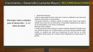 • Desarrollo emocional
• Déle la oportunidad de hacer cosas por sí mismo y celébrele lo que hace para
ayudarle a desarrollar su autoconfianza.
• Él puede frustrarse o enojarse cuando no puede tener todo lo que quiere.
Háblele claro acerca de sus sentimientos. Él aprenderá rápidamente las reglas si
no son demasiadas y si son claras y consistentes.
Mensajes sobre cuidados
• Puede que quiera hacer todo por sí mismo y parecer testarudo. Él puede tener
una actitud de querer ser un bebé todavía y al mismo tiempo pretender haber
crecido. Le ayudará que usted sea comprensiva de esta fase de su niñez;
cargándolo cuando quiere ser un bebé y darle independencia cuando quiere ser
grande.
Crecimiento y Desarrollo | Lactante Mayor | RECOMENDACIONES - O
Mensajes sobre cuidados
para el desarrollo – 1 a 2
años de edad
 