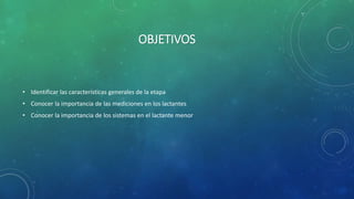 OBJETIVOS
• Identificar las características generales de la etapa
• Conocer la importancia de las mediciones en los lactantes
• Conocer la importancia de los sistemas en el lactante menor
 