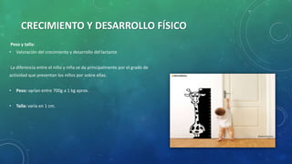 CRECIMIENTO Y DESARROLLO FÍSICO
Peso y talla:
• Valoración del crecimiento y desarrollo del lactante
La diferencia entre el niño y niña se da principalmente por el grado de
actividad que presentan los niños por sobre ellas.
• Peso: varían entre 700g a 1 kg aprox.
• Talla: varía en 1 cm.
 