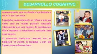 sensoriomotriz, que va desde el nacimiento a 
los dos años de edad. 
La palabra sensoriomotriz se refiere a que los 
niños crea un mundo práctico vinculado 
íntimamente con sus deseos de satisfacción 
física mediante la experiencia sensorial ante 
esos deseos. 
El desarrollo intelectual coincide con el 
biológico, el motriz, el lenguaje y con los 
logros personales-sociales. 
 