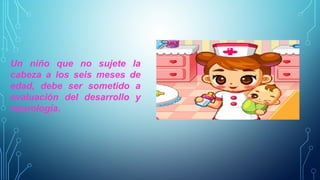 Un niño que no sujete la 
cabeza a los seis meses de 
edad, debe ser sometido a 
evaluación del desarrollo y 
neurología. 
 