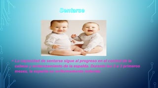 • La capacidad de sentarse sigue al progreso en el control de la 
cabeza y enderezamiento de la espalda. Durante los 2 a 3 primeros 
meses, la espalda es uniformemente redonda. 
 