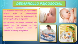 Los lactantes nacen con las capacidades 
básicas para la supervivencia 
extrauterina, como: la respiración, la 
termorregulación y la digestión. 
Los lactantes no pueden sobrevivir sin 
alguien que les atienda en sus 
necesidades esenciales como: el 
alimento, el calor y la seguridad. 
 