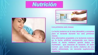 Los primeros seis meses 
La leche materna es la mas deseable y completa 
para el lactante durante los seis primeros 
meses. 
Una alternativa aceptable a la lactancia materna 
es la leche artificial enriquecida con hierro. 
Como la leche materna aporta todos los 
nutrientes que necesita el lactante. El bebe 
normal, que recibe en leche materna de una 
madre alimentado, no necesita suplementos 
vitamicos. 
 