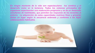 En ningún momento de la vida son espectaculares los cambios y el 
desarrollo como en la lactancia. Todos los sistemas principales del 
organismo experimentan una maduración progresiva y se da un desarrollo 
simultaneo de habilidades, que permiten las respuesta de los lactantes al 
entorno. La adquisición de estas capacidades motrices finas y groseras 
tienen un lugar según la secuencia ordenada y conforme a las leyes 
cefalocaudales habituales. 
 
