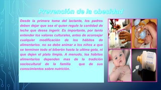 Desde la primera toma del lactante, los padres 
deben dejar que sea el quien regule la cantidad de 
leche que desea ingerir. Es importante, por tanto 
entender los valores culturales, antes de aconsejar 
cualquier modificación de los hábitos de 
alimentarios. no se debe animar a los niños a que 
se terminen todo el biberón hasta la ultima gota, ni 
que dejen el plato limpio. A menudo, loa hábitos 
alimentarios dependen mas de la tradición 
sociocultural de la familia que de sus 
conocimientos sobre nutrición. 
 