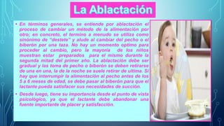 • En términos generales, se entiende por ablactación el 
proceso de cambiar un método de la alimentación por 
otro; en concreto, el termino a menudo se utiliza como 
sinónimo de “destete” y alude al cambiar del pecho o el 
biberón por una taza. No hay un momento optimo para 
proceder al cambio, pero la mayoría de los niños 
muestran estar preparados para el mismo durante la 
segunda mitad del primer año. La ablactación debe ser 
gradual y las toma de pecho o biberón se deben retirarse 
de una en una, la de la noche se suele retirar de ultima. Si 
hay que interrumpir la alimentación al pecho antes de los 
5 a 6 meses de edad, se debe pasar al biberón para que el 
lactante pueda satisfacer sus necesidades de succión. 
• Desde luego, tiene su importancia desde el punto de vista 
psicológico, ya que el lactante debe abandonar una 
fuente importante de placer y satisfacción. 
 