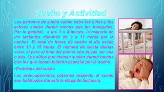 Los patrones de sueño varían entre los niños y los 
activos suelen dormir menos que los tranquilos. 
Por lo general, a los 3 o 4 meses, la mayoría de 
los lactantes duermen de 9 a 11 horas por la 
noches. El total de horas de sueño al día oscila 
entre 13 y 15 horas. El numero de siesta diarias 
varia, al pero al final del primer año puede ser una 
o dos. Los niños que maman suelen dormir menos 
que los que toman biberón especial por la noche. 
•Problema del sueño 
Las preocupaciones paternas respecto al sueño 
son habituales durante la etapa de lactancia. 
 