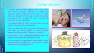 • La buena higiene dental empieza en cuanto salen 
los dientes primarios. Durante esta etapa de 
lactancia, deben limpiarse frotando con un trapo 
húmedo; el cepillo de dientes resulta demasiado 
áspero para las encías del bebe. Además es 
preferible el agua a la pasta. 
• Los suplementos de flúor, mineral esencial para 
que los dientes recitan a las caries: 
• todos los lactantes, de 2 semanas de edad o mas, 
que vivan en áreas donde el agua corriente 
presente niveles de flúor inferiores al optimo. 
• Los lactantes solo alimentado al pecho, sea cual 
fuese el contenido de flúor del agua local. 
• Los lactantes que consumen relativamente poca 
agua corriente fluorada, asi como los que tomen 
leches artifíciales ya preparadas. 
 
