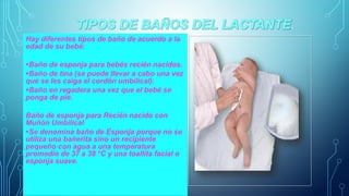 Hay diferentes tipos de baño de acuerdo a la 
edad de su bebé: 
•Baño de esponja para bebés recién nacidos. 
•Baño de tina (se puede llevar a cabo una vez 
que se les caiga el cordón umbilical). 
•Baño en regadera una vez que el bebé se 
ponga de pie. 
Baño de esponja para Recién nacido con 
Muñón Umbilical 
•Se denomina baño de Esponja porque no se 
utiliza una bañerita sino un recipiente 
pequeño con agua a una temperatura 
promedio de 37 a 38 °C y una toallita facial o 
esponja suave. 
 
