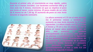 Durante el primer año, el crecimiento es muy rápido, sobre 
todo los 6 meses iniciales. Los lactantes aumentan 680 g al 
mes asta los 5 meses, momento en que se duplica el peso 
que tenia al nacer, como mínimo. El peso medio de un niño 
de 6 meses es de 7,26 kg. El aumento de peso es mas lento 
durante el segundo semestre. 
La altura aumenta el 2.5 cm al mes durante 
los 6 primeros meses y también ese 
aumento es mas lento durante los 6 meses 
siguientes. La altura media son 65 cm a los 
6 meses y 74 cm a los 12 meses. Al año la 
altura al nacer abra aumentado casi un 
50%, este aumento se produce 
principalmente en el tronco, mas que en 
las piernas, y contribuye con la figuración 
de los aspectos físicos característicos de 
los lactantes. El crecimiento de la cabeza 
también es rápido, durante el 1 semestre 
su perímetro aumenta 1.5 cm 
aproximadamente al mes y solo 0.5 cm 
durante los segundo 6 meses. 
 