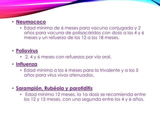 • Neumococo
• Edad mínima de 6 meses para vacuna conjugada y 2
años para vacuna de polisacáridos con dosis a los 4 y 6
meses y un refuerzo de los 12 a los 18 meses.
• Poliovirus
• 2, 4 y 6 meses con refuerzos por vía oral.
• Influenza
• Edad mínima a los 6 meses para la trivalente y a los 5
años para virus vivos atenuados.
• Sarampión, Rubéola y parotiditis
• Edad mínima 12 meses, la 1a dosis se recomienda entre
los 12 y 15 meses, con una segunda entre los 4 y 6 años.
 